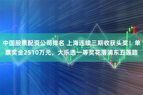 中国股票配资公司排名 上海连续三期收获头奖！单票奖金2510万元，大乐透一等奖花落浦东五莲路