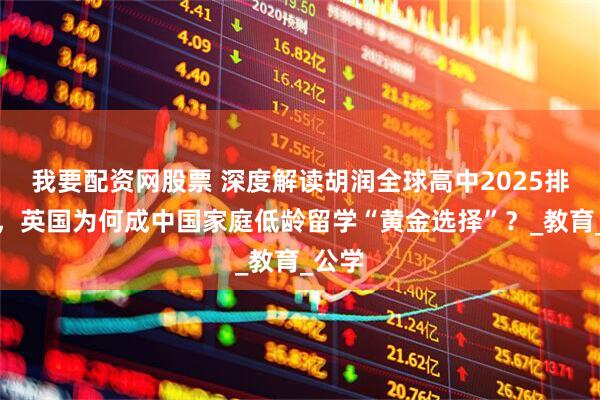 我要配资网股票 深度解读胡润全球高中2025排行榜，英国为何成中国家庭低龄留学“黄金选择”？_教育_公学