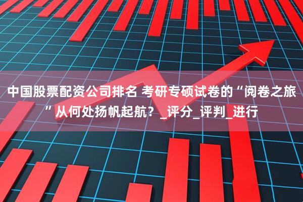 中国股票配资公司排名 考研专硕试卷的“阅卷之旅”从何处扬帆起航？_评分_评判_进行