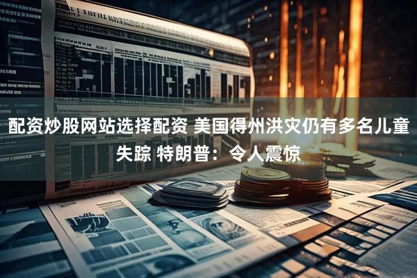 配资炒股网站选择配资 美国得州洪灾仍有多名儿童失踪 特朗普：令人震惊