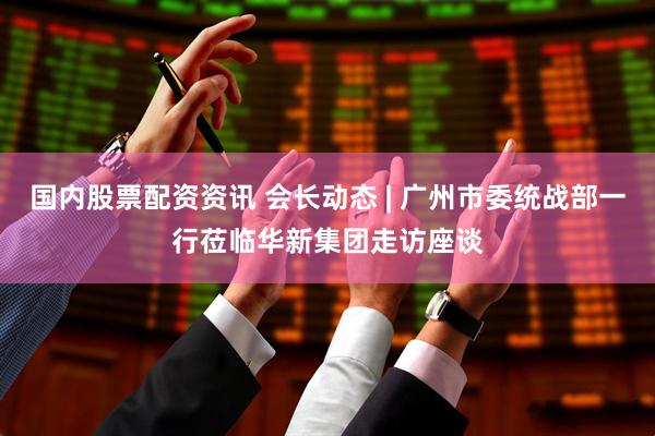 国内股票配资资讯 会长动态 | 广州市委统战部一行莅临华新集团走访座谈