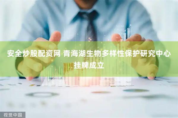 安全炒股配资网 青海湖生物多样性保护研究中心挂牌成立