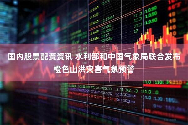 国内股票配资资讯 水利部和中国气象局联合发布橙色山洪灾害气象预警