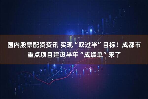 国内股票配资资讯 实现“双过半”目标！成都市重点项目建设半年“成绩单”来了