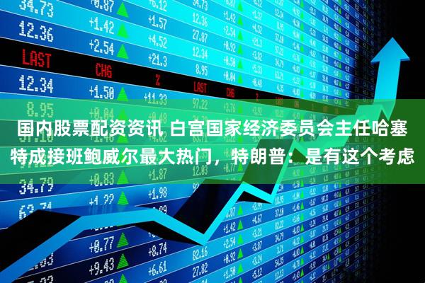 国内股票配资资讯 白宫国家经济委员会主任哈塞特成接班鲍威尔最大热门，特朗普：是有这个考虑