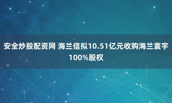 安全炒股配资网 海兰信拟10.51亿元收购海兰寰宇100%股权