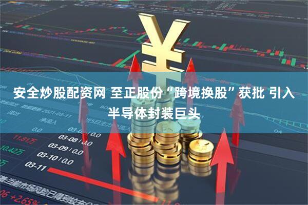 安全炒股配资网 至正股份“跨境换股”获批 引入半导体封装巨头