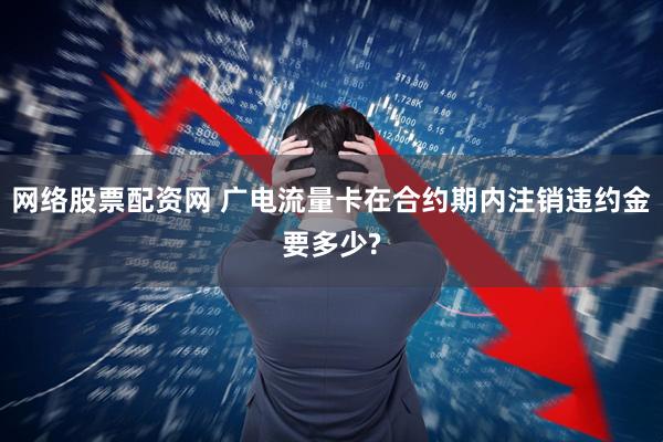 网络股票配资网 广电流量卡在合约期内注销违约金要多少?