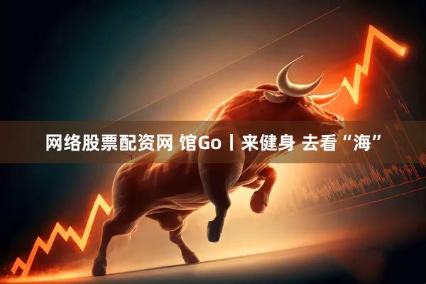 网络股票配资网 馆Go丨来健身 去看“海”