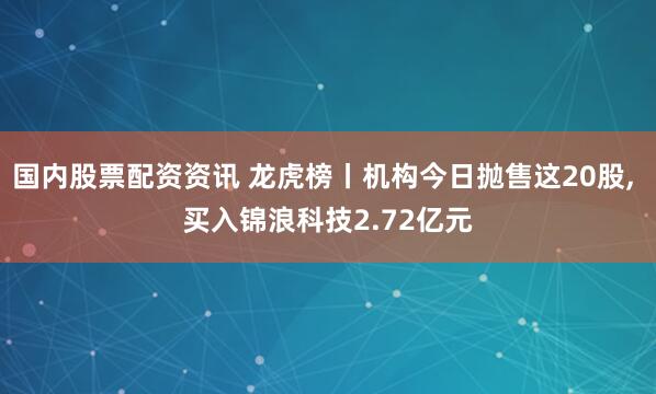 国内股票配资资讯 龙虎榜丨机构今日抛售这20股, 买入锦浪科技2.72亿元