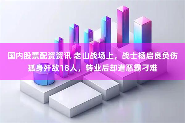 国内股票配资资讯 老山战场上，战士杨启良负伤孤身歼敌18人，转业后却遭恶霸刁难