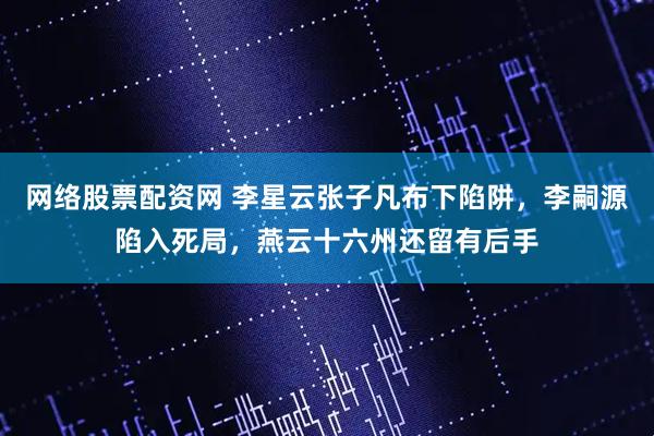 网络股票配资网 李星云张子凡布下陷阱，李嗣源陷入死局，燕云十六州还留有后手