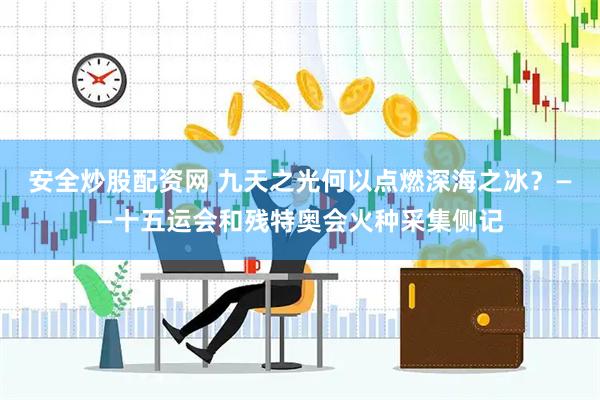 安全炒股配资网 九天之光何以点燃深海之冰？——十五运会和残特奥会火种采集侧记