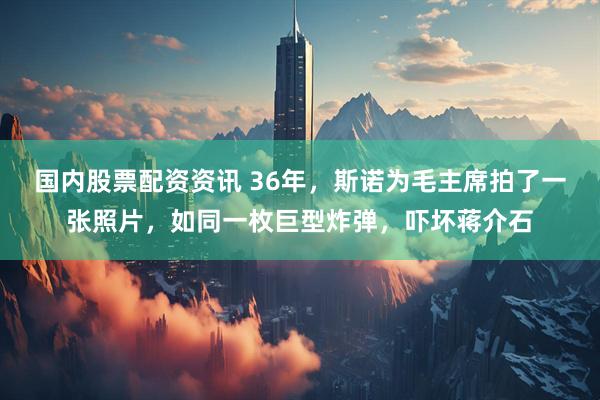 国内股票配资资讯 36年，斯诺为毛主席拍了一张照片，如同一枚巨型炸弹，吓坏蒋介石