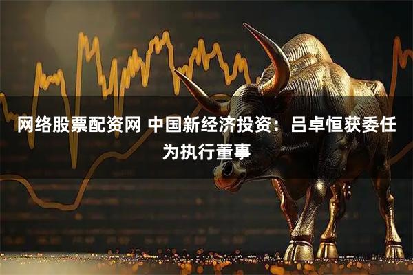 网络股票配资网 中国新经济投资：吕卓恒获委任为执行董事