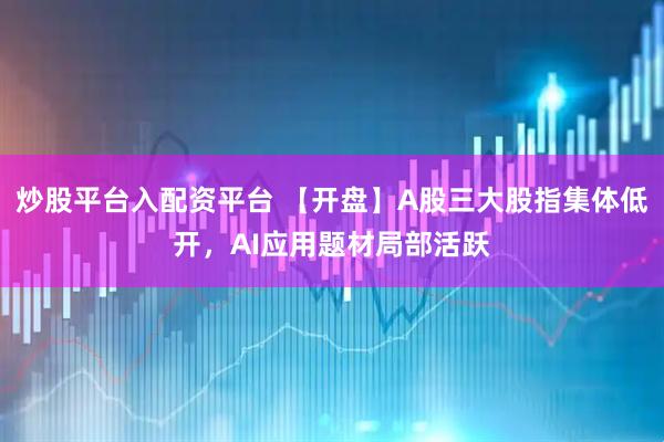 炒股平台入配资平台 【开盘】A股三大股指集体低开，AI应用题材局部活跃